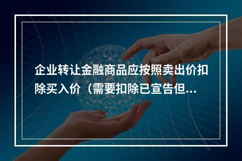 企业转让金融商品应按照卖出价扣除买入价（需要扣除已宣告但尚未