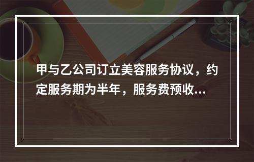 甲与乙公司订立美容服务协议，约定服务期为半年，服务费预收后逐