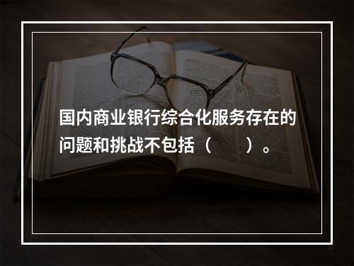 国内商业银行综合化服务存在的问题和挑战不包括（　　）。