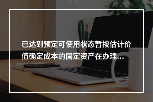 已达到预定可使用状态暂按估计价值确定成本的固定资产在办理竣工