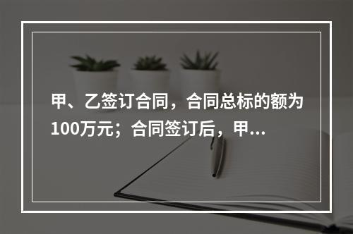 甲、乙签订合同，合同总标的额为100万元；合同签订后，甲依照