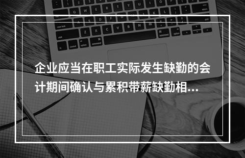 企业应当在职工实际发生缺勤的会计期间确认与累积带薪缺勤相关的