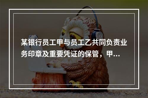 某银行员工甲与员工乙共同负责业务印章及重要凭证的保管，甲保管