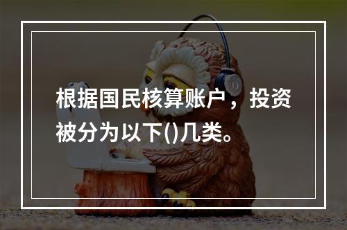 根据国民核算账户，投资被分为以下()几类。