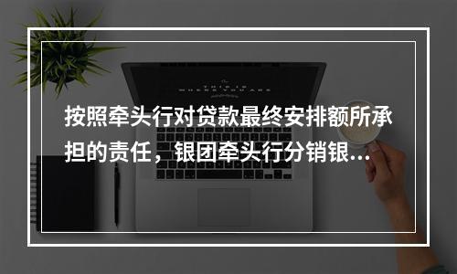 按照牵头行对贷款最终安排额所承担的责任，银团牵头行分销银团贷