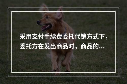 采用支付手续费委托代销方式下，委托方在发出商品时，商品的控制