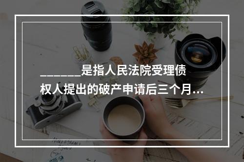 ______是指人民法院受理债权人提出的破产申请后三个月内，