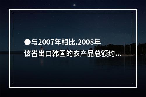 ●与2007年相比.2008年该省出口韩国的农产品总额约增加