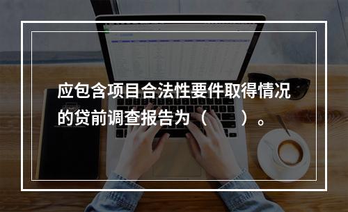 应包含项目合法性要件取得情况的贷前调查报告为（　　）。