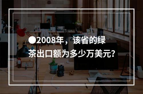 ●2008年，该省的绿茶出口额为多少万美元？