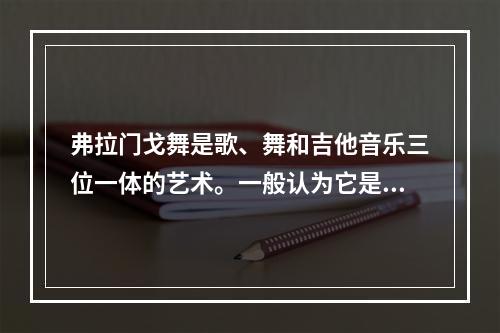 弗拉门戈舞是歌、舞和吉他音乐三位一体的艺术。一般认为它是从北