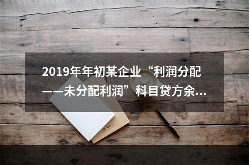 2019年年初某企业“利润分配——未分配利润”科目贷方余额为