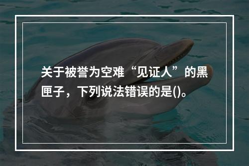 关于被誉为空难“见证人”的黑匣子，下列说法错误的是()。