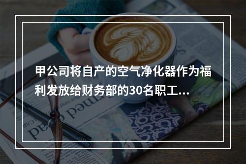 甲公司将自产的空气净化器作为福利发放给财务部的30名职工，每