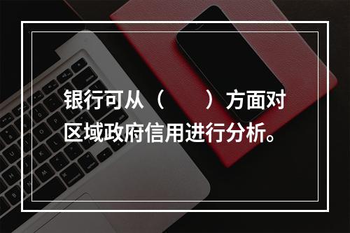 银行可从（　　）方面对区域政府信用进行分析。