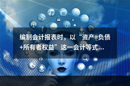 编制会计报表时，以“资产=负债+所有者权益”这一会计等式作为