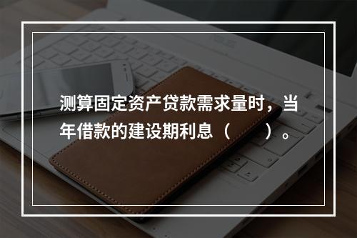 测算固定资产贷款需求量时，当年借款的建设期利息（　　）。