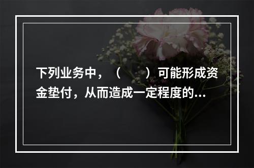 下列业务中，（　　）可能形成资金垫付，从而造成一定程度的资金