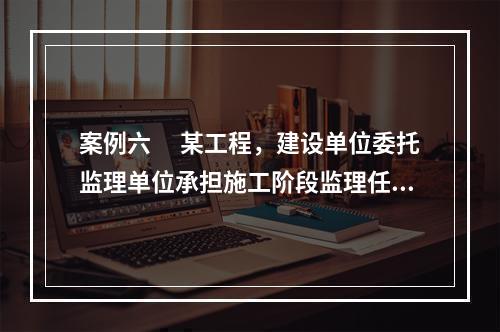 案例六 　某工程，建设单位委托监理单位承担施工阶段监理任务。