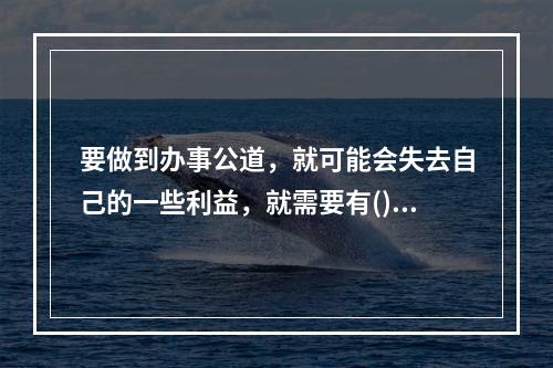 要做到办事公道，就可能会失去自己的一些利益，就需要有()。