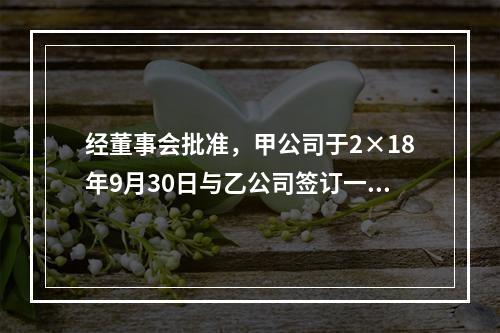 经董事会批准，甲公司于2×18年9月30日与乙公司签订一项不