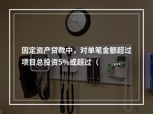 固定资产贷款中，对单笔金额超过项目总投资5%或超过（　　）万