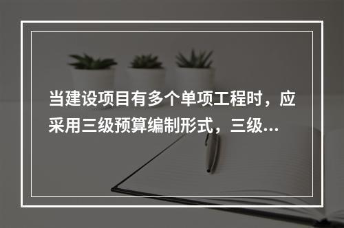 当建设项目有多个单项工程时，应采用三级预算编制形式，三级预算