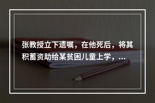 张教授立下遗嘱，在他死后，将其积蓄资助给某贫困儿童上学，就遗