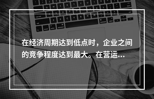 在经济周期达到低点时，企业之间的竞争程度达到最大。在营运杠杆