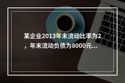 某企业2013年末流动比率为2，年末流动负债为8000元，年