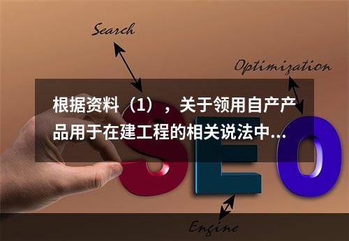 根据资料（1），关于领用自产产品用于在建工程的相关说法中，正