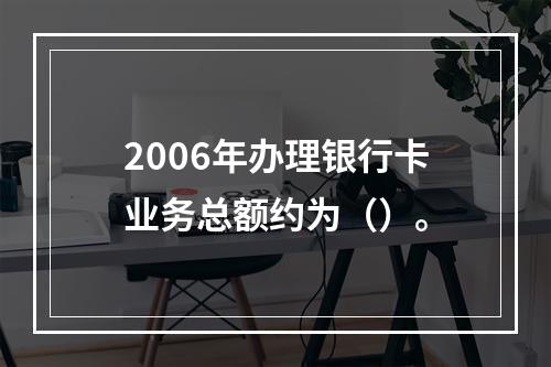 2006年办理银行卡业务总额约为（）。