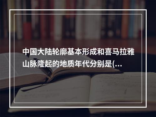 中国大陆轮廓基本形成和喜马拉雅山脉隆起的地质年代分别是()。