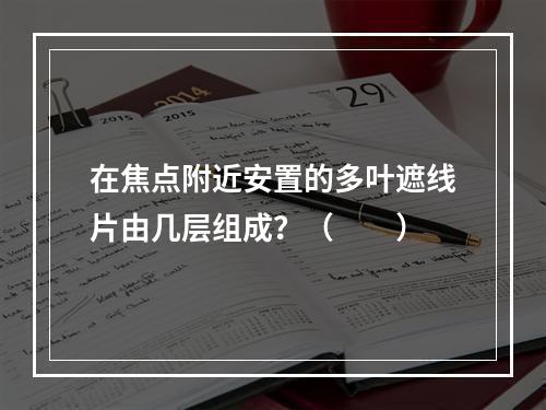 在焦点附近安置的多叶遮线片由几层组成？（　　）