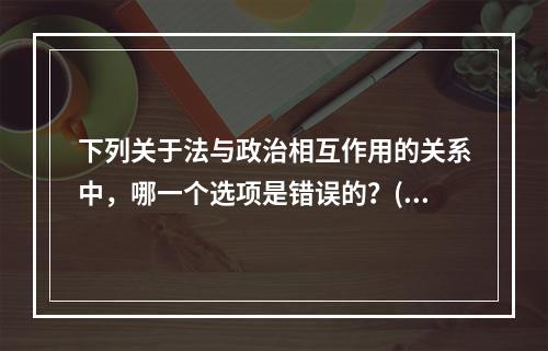 下列关于法与政治相互作用的关系中，哪一个选项是错误的？()