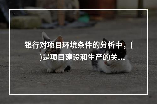 银行对项目环境条件的分析中，(　　)是项目建设和生产的关键环