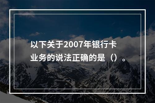 以下关于2007年银行卡业务的说法正确的是（）。