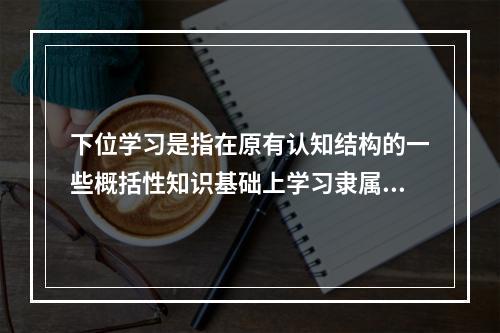 下位学习是指在原有认知结构的一些概括性知识基础上学习隶属于原