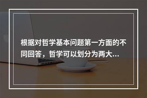 根据对哲学基本问题第一方面的不同回答，哲学可以划分为两大基本