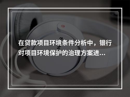 在贷款项目环境条件分析中，银行对项目环境保护的治理方案进行审