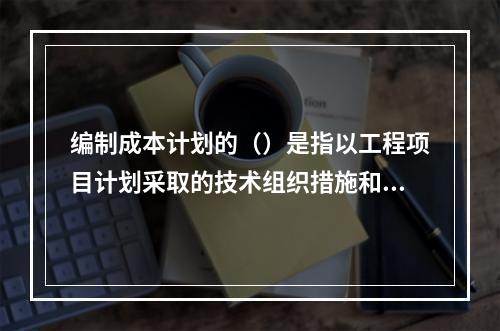 编制成本计划的（）是指以工程项目计划采取的技术组织措施和节约