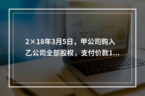 2×18年3月5日，甲公司购入乙公司全部股权，支付价款120