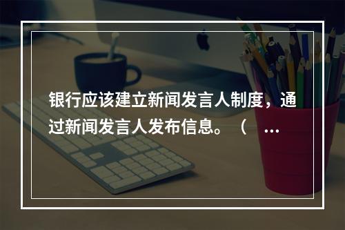 银行应该建立新闻发言人制度，通过新闻发言人发布信息。（　　）