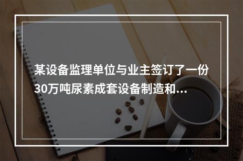 某设备监理单位与业主签订了一份30万吨尿素成套设备制造和安装