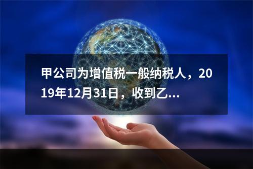 甲公司为增值税一般纳税人，2019年12月31日，收到乙公司