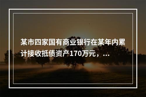 某市四家国有商业银行在某年内累计接收抵债资产170万元，已处