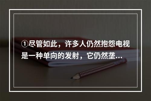 ①尽管如此，许多人仍然抱怨电视是一种单向的发射，它仍然垄断了