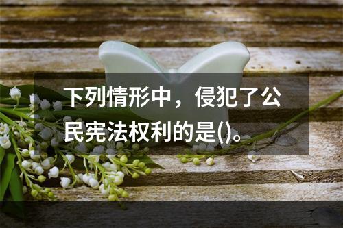 下列情形中，侵犯了公民宪法权利的是()。