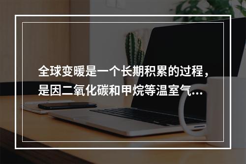 全球变暖是一个长期积累的过程，是因二氧化碳和甲烷等温室气体在