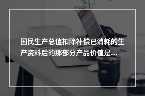 国民生产总值扣除补偿已消耗的生产资料后的那部分产品价值是()